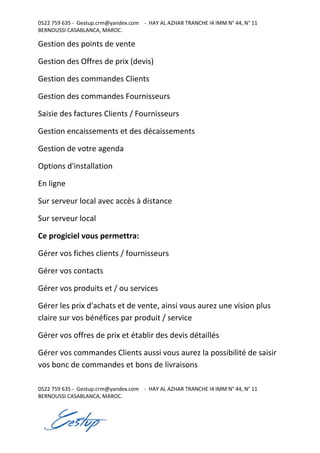 0522 759 635 - Gestup.crm@yandex.com - HAY AL AZHAR TRANCHE I4 IMM N° 44, N° 11
BERNOUSSI CASABLANCA, MAROC.
0522 759 635 - Gestup.crm@yandex.com - HAY AL AZHAR TRANCHE I4 IMM N° 44, N° 11
BERNOUSSI CASABLANCA, MAROC.
Gestion des points de vente
Gestion des Offres de prix (devis)
Gestion des commandes Clients
Gestion des commandes Fournisseurs
Saisie des factures Clients / Fournisseurs
Gestion encaissements et des décaissements
Gestion de votre agenda
Options d'installation
En ligne
Sur serveur local avec accès à distance
Sur serveur local
Ce progiciel vous permettra:
Gérer vos fiches clients / fournisseurs
Gérer vos contacts
Gérer vos produits et / ou services
Gérer les prix d'achats et de vente, ainsi vous aurez une vision plus
claire sur vos bénéfices par produit / service
Gérer vos offres de prix et établir des devis détaillés
Gérer vos commandes Clients aussi vous aurez la possibilité de saisir
vos bonc de commandes et bons de livraisons
 
