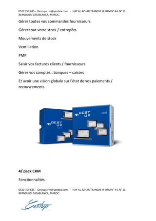 0522 759 635 - Gestup.crm@yandex.com - HAY AL AZHAR TRANCHE I4 IMM N° 44, N° 11
BERNOUSSI CASABLANCA, MAROC.
0522 759 635 - Gestup.crm@yandex.com - HAY AL AZHAR TRANCHE I4 IMM N° 44, N° 11
BERNOUSSI CASABLANCA, MAROC.
Gérer toutes vos commandes fournisseurs
Gérer tout votre stock / entrepôts
Mouvements de stock
Ventillation
PMP
Saisir vos factures clients / fournisseurs
Gérer vos comptes : banques – caisses
Et avoir une vision globale sur l'état de vos paiements /
recouvrements.
4/ pack CRM
Fonctionnalités
 
