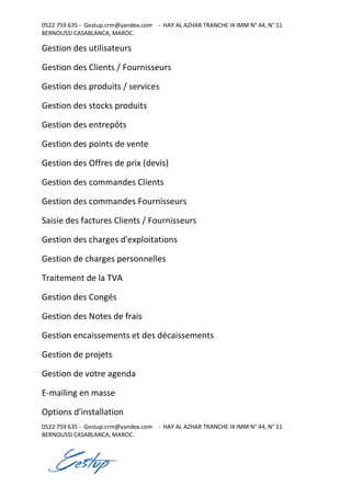 0522 759 635 - Gestup.crm@yandex.com - HAY AL AZHAR TRANCHE I4 IMM N° 44, N° 11
BERNOUSSI CASABLANCA, MAROC.
0522 759 635 - Gestup.crm@yandex.com - HAY AL AZHAR TRANCHE I4 IMM N° 44, N° 11
BERNOUSSI CASABLANCA, MAROC.
Gestion des utilisateurs
Gestion des Clients / Fournisseurs
Gestion des produits / services
Gestion des stocks produits
Gestion des entrepôts
Gestion des points de vente
Gestion des Offres de prix (devis)
Gestion des commandes Clients
Gestion des commandes Fournisseurs
Saisie des factures Clients / Fournisseurs
Gestion des charges d'exploitations
Gestion de charges personnelles
Traitement de la TVA
Gestion des Congés
Gestion des Notes de frais
Gestion encaissements et des décaissements
Gestion de projets
Gestion de votre agenda
E-mailing en masse
Options d'installation
 