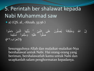 5. Perintah ber shalawat kepada
Nabi Muhammad saw
 a) (QS. al_-Ahzab, 33:56 )
َّ‫ن‬ِ‫إ‬َّ‫ه‬‫اّلل‬‫ُۥ‬‫ه‬‫ه‬‫ت‬‫ه‬‫ك‬ِ‫ئ‬ٰٓ‫ل‬‫ه‬‫م‬ ‫ه‬‫و‬َّ‫ه‬‫ون‬ُّ‫ل‬‫ه‬‫ص‬ُ‫ي‬‫ى‬‫ه‬‫ل‬‫ه‬‫ع‬َّ‫الن‬َِّ‫ى‬ِ‫ب‬ۚ‫ا‬‫ه‬‫ه‬ُّ‫ي‬‫ه‬‫أ‬ٰٓ‫ي‬َّ‫ه‬‫ِين‬‫ذ‬‫ال‬َّ‫ه‬‫م‬‫ا‬‫ه‬‫ء‬َّ‫وا‬ُ‫ن‬
َّ‫وا‬ُّ‫ل‬‫ه‬‫ص‬َِّ‫ه‬ْ‫ي‬‫ه‬‫ل‬‫ه‬‫ع‬َّ‫وا‬ُ‫م‬ِ‫ل‬‫ه‬‫س‬ ‫ه‬‫و‬‫ا‬ً‫م‬‫ي‬ِ‫ل‬ْ‫س‬‫ه‬‫ت‬
‫﴿األحزاب‬:٥٦﴾
Sesungguhnya Allah dan malaikat-malaikat-Nya
bershalawat untuk Nabi. Hai orang-orang yang
beriman, bershalawatlah kamu untuk Nabi dan
ucapkanlah salam penghormatan kepadanya.
 