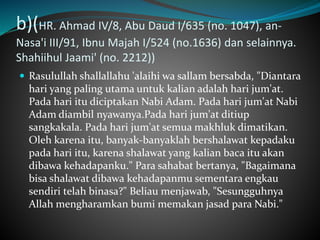 b)(HR. Ahmad IV/8, Abu Daud I/635 (no. 1047), an-
Nasa'i III/91, Ibnu Majah I/524 (no.1636) dan selainnya.
Shahiihul Jaami' (no. 2212))
 Rasulullah shallallahu 'alaihi wa sallam bersabda, "Diantara
hari yang paling utama untuk kalian adalah hari jum'at.
Pada hari itu diciptakan Nabi Adam. Pada hari jum'at Nabi
Adam diambil nyawanya.Pada hari jum'at ditiup
sangkakala. Pada hari jum'at semua makhluk dimatikan.
Oleh karena itu, banyak-banyaklah bershalawat kepadaku
pada hari itu, karena shalawat yang kalian baca itu akan
dibawa kehadapanku." Para sahabat bertanya, "Bagaimana
bisa shalawat dibawa kehadapanmu sementara engkau
sendiri telah binasa?" Beliau menjawab, "Sesungguhnya
Allah mengharamkan bumi memakan jasad para Nabi."
 