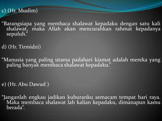 “
c) (Hr. Muslim)
“Barangsiapa yang membaca shalawat kepadaku dengan satu kali
shalawat, maka Allah akan mencurahkan rahmat kepadanya
sepuluh.”
d) (Hr. Tirmidzi)
“Manusia yang paling utama padahari kiamat adalah mereka yang
paling banyak membaca shalawat kepadaku.”
e) (Hr. Abu Dawud )
“Janganlah engkau jadikan kuburanku semacam tempat hari raya.
Maka membaca shalawat lah kalian kepadaku, dimanapun kamu
berada”.
 