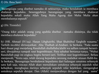 f) (Hr. Ibnu Sani)
“Barangsiapa yang disebut namaku di sekitarnya, maka hendaklah ia membaca
shalawat kepadaku. Sesungguhnya barangsiapa yang membaca shalawat
kepadaku sekali maka Allah Yang Maha Agung dan Maha Mulia akan
membalasnya sepuuh”
g) (Hr. Tirmidzi)
“Orang kikir adalah orang yang apabila disebut namaku disisinya, dia tidak
membaca shalawat kepadaku”
h) (HR. Ahmad (IV/29). Hasan Lihghairihi, lihat Shahiihul Targhiib wasama.”
Tarhiib no.1661) diriwayatkan Abu Thalhah al-Anshari. Ia berkata, "Pada suatu
hari disaat pagi menjelang Rasulullah shallallahu’alaihi wa sallam tampak berseri-
seri, diwajahnya tampak raut kegembiraan. Para sahabat bertanya-tanya, “Wahai
Rasulullah pagi ini engkau begitu berseri-seri. Terlihat raut kegembiraan?, Beliau
menjawab, “Tentu saja, telah datang kepadaku seorang malaikat utusan Rabb-ku.
Ia berkata, ‘Barangsiapa bershalawat kepadamu dari kalangan umatmu sebanyak
satu kali saja, niscaya Allah akan menuliskan untuknya sebanyak sepuluh nilai
kebajikan, menghapus darinya sebanyak sepuluh nilai kejelekan, mengangkat
untuknya sepuluh derajat. Dan (Allah) menjawabnya dengan hal yang sama”
 