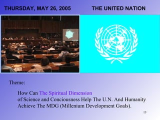 THURSDAY, MAY 26, 2005             THE UNITED NATION




 Theme:
    How Can The Spiritual Dimension
    of Science and Conciousness Help The U.N. And Humanity
    Achieve The MDG (Millenium Development Goals).
                                                        13
 
