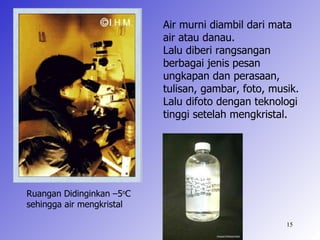 Air murni diambil dari mata
                           air atau danau.
                           Lalu diberi rangsangan
                           berbagai jenis pesan
                           ungkapan dan perasaan,
                           tulisan, gambar, foto, musik.
                           Lalu difoto dengan teknologi
                           tinggi setelah mengkristal.




Ruangan Didinginkan –5oC
sehingga air mengkristal

                                                     15
 