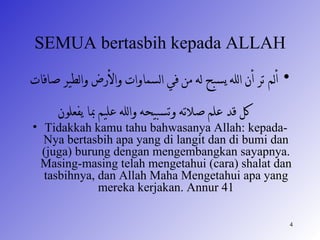 SEMUA bertasbih kepada ALLAH
‫• ألم تر أن الله يسبح له من في السماوات والرض والطير صافات‬
      ‫كل قد علم صلته وتسبيحه والله عليم با يفعلون‬
• Tidakkah kamu tahu bahwasanya Allah: kepada-
  Nya bertasbih apa yang di langit dan di bumi dan
  (juga) burung dengan mengembangkan sayapnya.
 Masing-masing telah mengetahui (cara) shalat dan
  tasbihnya, dan Allah Maha Mengetahui apa yang
             mereka kerjakan. Annur 41

                                                             4
 