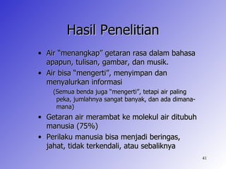 Hasil Penelitian
• Air “menangkap” getaran rasa dalam bahasa
  apapun, tulisan, gambar, dan musik.
• Air bisa “mengerti”, menyimpan dan
  menyalurkan informasi
    (Semua benda juga “mengerti”, tetapi air paling
     peka, jumlahnya sangat banyak, dan ada dimana-
     mana)
• Getaran air merambat ke molekul air ditubuh
  manusia (75%)
• Perilaku manusia bisa menjadi beringas,
  jahat, tidak terkendali, atau sebaliknya
                                                      41
 