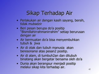 Sikap Terhadap Air
• Perlakukan air dengan kasih sayang, bersih,
  tidak mubadzir
• Beri pesan berupa do’a positip
  “Bismillahirrahmanirrahim” setiap berurusan
  dengan air
• Air bermuatan do’a bisa menyembuhkan
  tubuh & jiwa
• Air di otak dan tubuh manusia akan
  beresonansi atas pesan2 positip.
• Air di alam, di tumbuh2an dan ditubuh
  binatang akan bergetar bersama oleh do’a
• Dunia akan berangsur menjadi positip
  melalui sikap kita terhadap air.
                                                42
 
