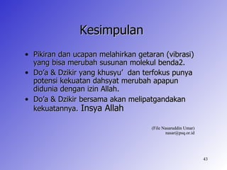 Kesimpulan
• Pikiran dan ucapan melahirkan getaran (vibrasi)
  yang bisa merubah susunan molekul benda2.
• Do’a & Dzikir yang khusyu’ dan terfokus punya
  potensi kekuatan dahsyat merubah apapun
  didunia dengan izin Allah.
• Do’a & Dzikir bersama akan melipatgandakan
  kekuatannya. Insya Allah

                                    (File Nasaruddin Umar)
                                           nasar@psq.or.id




                                                             43
 