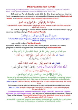 1
Dzikir dan Doa hari ‘Asyurā’
Daripada Kanz al-Najāh wal-Surūr (Khazanah Kebahagiaan dan Kegembiraan), karya Syaikh al-Khatīb al-
Balīgh ‘Abdul Ĥamīd bin Muĥammad ‘Alī Quds al-Makkīy al-Syafi‘ī (1288-1335 H.)
Elok sekali hari ‘Asyurā’ disibukkan untuk dzikir dan do‘a seperti hasbalah dan tasbīh. Daripada
Al-‘Allāmah al-Dayrabi; begitu juga Sayyid Muhammad al-Amīr al-Şaghīr yang menukilkan
daripadaAl-‘Allāmah al-Ujhurī, bahawa sesiapa yang berdzikir 70 kalipadahari ‘Asyurā’:
ََ‫ح‬َْ‫س‬َُ‫ب‬‫ا‬َ‫ن‬ََْ‫ل‬‫ا‬ََ‫م‬ْ‫ؼ‬ِ‫ه‬َ‫َو‬ُ‫هللا‬َِ‫ن‬َ‫و‬َُ‫ل‬‫ي‬َ،ََِ‫ه‬َْ‫ؼ‬ََ‫م‬ََْ‫ل‬‫ا‬ََ‫م‬َْ‫و‬ََ‫ل‬ََ‫َو‬ََِ‫ه‬َْ‫ؼ‬ََ‫م‬ََ‫لن‬‫ا‬َِ‫ص‬َُ ْ‫ي‬
Cukuplah Allah sebagai Pengurus kami, sebaik-baik tempat berserah, sebaik-baik Penanggung dan
sebaik-baik Penolong
nescaya dipelihara olehAllāhdaripada mudharat pada tahuntersebut.
Juga daripada Al-‘Allāmah al-Ujhurī sebagaimana di dalam kitab al-Jawahīr, bahawa
telah di sebut bahawaseseorang yang membaca sebanyak 70 kali pada hari ‘Asyurā’:
َْ‫ل‬‫ا‬ََ‫م‬ْ‫ؼ‬ِ‫ه‬َ‫َو‬ُ‫َهللا‬َ ِ‫ِب‬ ْ‫س‬َ‫ح‬َِ‫ن‬َ‫و‬َُ‫ل‬‫ي‬،ََِ‫ه‬َْ‫ؼ‬ََ‫م‬ََْ‫ل‬‫ا‬ََ‫م‬َْ‫و‬ََ‫ل‬ََ‫َو‬ََِ‫ه‬َْ‫ؼ‬ََ‫م‬ََ‫لن‬‫ا‬َِ‫ص‬َُ ْ‫ي‬
Cukuplah Allah sebagai Pengurusku, sebaik-baik tempat berserah, sebaik-baik Penanggung dan
sebaik-baik Penolong.
…dan setelahitu membaca 7 kali doa di bawah:
Faedahnya, pengamal itutidak akanmati padatahuntersebut. Jika ajalnya telahsampai,
pengamal itutidak diberi taufiqolehAllahuntuk membacanya. Do‘a tersebut ialah:
‫بسمَهللاَالرمحنَالرحمي‬،ََ‫ّل‬ َ‫س‬َ‫َو‬ٖ‫ه‬ِ‫ب‬ْ َ‫َص‬َ‫َو‬ٖ ِ‫ِل‬ٓ‫آ‬َ ‫ی‬‫َّل‬َ‫ػ‬َ‫َو‬ٍ‫د‬‫م‬َ‫ح‬ُ‫م‬َ َ‫َن‬ِ‫د‬ِّ‫ي‬ َ‫َس‬ ‫ی‬‫َّل‬َ‫ػ‬َُ‫َهللا‬‫َّل‬ َ‫ص‬َ‫و‬َ،َ
َِ‫َهللا‬َ‫ان‬َ‫ح‬ْ‫ب‬ ُ‫س‬ََِ‫ان‬َ‫زي‬ِ‫م‬ْ‫ل‬‫َا‬َ‫ء‬ْ‫ـل‬ِ‫م‬َ،َََ‫و‬َ‫ی‬َ‫ت‬ْ‫ن‬ُ‫م‬‫ى‬َ‫ا‬َِ‫ؼ‬ْ‫ل‬َِْ‫ّل‬َ،َََ‫م‬َ‫و‬ََ‫ل‬ْ‫ب‬ََ‫ؽ‬‫ـ‬َََ‫ض‬ِّ‫الر‬‫ا‬َ،َََ‫ة‬‫ـ‬َ‫ه‬ِ‫ز‬َ‫و‬َََ‫ؼ‬ْ‫ل‬‫ا‬َ ِ‫ش‬ْ‫ر‬َ،َ
ََ‫ل‬ََ‫م‬ََْ‫ل‬ََ‫ج‬َ‫أ‬َََ‫ل‬َ‫و‬ََ‫م‬َْ‫ن‬ََ‫ج‬َِ‫م‬َ‫ا‬ََ‫ن‬ََِ‫هللا‬ََ‫ل‬
ِ
‫ا‬ََ
ِ
‫ا‬ََ‫ل‬َْ‫ي‬َِ‫ه‬َ.َ
َِ‫َهللا‬َ‫ان‬َ‫ح‬ْ‫ب‬ ُ‫س‬َِ‫ر‬ْ‫ح‬َ‫و‬ْ‫ل‬‫ا‬َ‫َو‬ِ‫ع‬ْ‫ف‬‫ََالش‬‫د‬َ‫د‬َ‫ػ‬،ََََ‫د‬َ‫د‬َ‫ػ‬َ‫و‬ََ ِ‫ات‬‫ـام‬‫َالت‬ِ‫ه‬ِ‫ث‬‫ـا‬َ‫م‬َِ‫َك‬َِّ‫ل‬‫ــ‬ُ‫ن‬َ‫ه‬‫ا‬.
ََ ُ‫ل‬‫أ‬ ْ‫س‬‫آ‬ََ‫لس‬‫ا‬ََ‫ل‬ََ‫م‬ََ‫ة‬ََِّ‫ل‬‫ــ‬ُ‫ن‬َ‫ه‬‫ا‬َََ‫ي‬َ َ‫م‬ِ‫خ‬َ ْ‫مح‬َ‫ر‬ِ‫ب‬‫ـ‬‫ي‬ِ ِ‫امح‬‫لر‬‫ا‬ََ‫م‬َ‫ح‬ْ‫ر‬‫َآ‬ٓ‫أ‬‫ـ‬ََ‫ن‬َ،َِ‫مي‬ِ‫ظ‬َ‫ؼ‬ْ‫ل‬‫ا‬َ ِّ ِ‫َّل‬َ‫ؼ‬ْ‫ل‬‫ا‬َِ‫هلل‬ ِ‫ِب‬‫ل‬
ِ
‫ََا‬‫ة‬‫و‬ُ‫ك‬ َ‫ل‬َ‫َو‬َ‫ل‬ْ‫و‬َ‫ح‬ َ‫ل‬َ‫و‬َ،َََََََََََََ
ََ‫ُو‬‫ه‬َ‫و‬ََ‫ح‬َْ‫س‬َ ِ‫ب‬َْ‫ل‬‫ا‬ََ‫م‬ْ‫ؼ‬ِ‫ه‬َ‫َو‬َِ‫ن‬َ‫و‬َُ‫ل‬‫ي‬ََِ‫ه‬َْ‫ؼ‬ََ‫م‬ََْ‫ل‬‫ا‬ََ‫م‬َْ‫و‬ََ‫ل‬ََ‫َو‬ََِ‫ه‬َْ‫ؼ‬ََ‫م‬ََ‫لن‬‫ا‬َِ‫ص‬َُ ْ‫ي‬َ،َََََََََََََََََََََََََََََََََََََََ
َُ‫َهللا‬‫َّل‬ َ‫ص‬َ‫و‬َ ‫ی‬‫َّل‬َ‫ػ‬َََ‫ه‬َِ‫ب‬َِّ‫ي‬ََ‫ن‬‫ا‬ََِ ْ‫َي‬‫خ‬َََ‫َو‬ٍ‫د‬‫م‬َ‫ح‬ُ‫م‬َ َ‫َن‬ِ‫د‬ِّ‫ي‬ َ‫َس‬ٖ‫ه‬ِ‫ل‬ْ‫ل‬َ‫خ‬َ ‫ی‬‫َّل‬َ‫ػ‬َََ ْ‫ي‬ِ‫ؼ‬َ‫م‬‫ـ‬ْ‫ج‬‫َآ‬ٖ‫ه‬ِ‫ب‬ْ َ‫َص‬َ‫َو‬ٖ ِ‫ِل‬ٓ‫آ‬.
Dengan nama Allāh yang Maha Pengasih lagi Maha Penyayang. Semoga Allāh melimpahkan şolawat
dan salam ke atas penghulu kami, Muhammad dan keluarganya serta sahabat-sahabat Baginda.
Maha suci Allāh: sepenuh timbangan, sehabis-habis ilmu, setinggi-tinggi keredhaan Allāh
dan seberat ‘Arasy.
Tiada tempat untuk mengadu dan meminta perlindungan daripada Allāh melainkan kepada-Nya.
Maha suci Allāh: sebanyak hitungan genap dan ganjil,
dan sebanyak kalimat-kalimat-Nya yang sempurna semuanya.
Aku memohon kepada-Mu keselamatan kesemuanya dengan Rahmat-Mu, wahai Tuhan Yang Maha
Penyayang dari segala yang penyayang, dan tiada daya dan upaya melainkan dengan Allāh Yang Maha
Tinggi lagi Maha Agung, Cukuplah Allāh sebagai Pengurus-ku, sebaik-baik tempat berserah,
sebaik-baik Penanggung dan sebaik-baik Penolong.
Semoga Allāh melimpahkan şolawat ke atas Nabi kami iaitu sebaik-baik makhluk-Nya, penghulu kami
Muhammad dan keluarganya serta sahabat-sahabat Baginda sekalian.
 