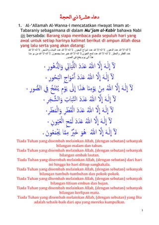 1
‫ﺍﻟﺤﺠﺔ‬ ‫ﺫﻱ‬ ‫ﻋﺸﺮﺓ‬ ‫ﺩﻋﺎء‬
1. Al-‘Allamah Al-Wanna-i mencatatkan riwayat Imam at-
Tabaraniy sebagaimana di dalam Mu’jam al-Kabir bahawa Nabi
n bersabda: Barang siapa membaca pada sepuluh hari yang
awal untuk setiap harinya kalimat berikut di ampun Allah dosa
yang lalu serta yang akan datang:
‫ﷲ‬ ‫ﺍﻻ‬ ‫ﺍﻟﻪ‬ ‫ﻻ‬ .‫ﻭﺍﻟﺸﺠﺮ‬ ‫ﺍﻟﻨﺒﺎﺕ‬ ‫ﻋﺪﺩ‬ ‫ﷲ‬ ‫ﺍﻻ‬ ‫ﺍﻟﻪ‬ ‫ﻻ‬ .‫ﺍﻟﺒﺤﻮﺭ‬ ‫ﺍﻣﻮﺍﺝ‬ ‫ﻋﺪﺩ‬ ‫ﷲ‬ ‫ﺍﻻ‬ ‫ﺍﻟﻪ‬ ‫ﻻ‬ .‫ﺍﻟﺪﻫﻮﺭ‬ ‫ﻋﺪﺩ‬ ‫ﷲ‬ ‫ﺍﻻ‬ ‫ﺍﻟﻪ‬ ‫ﻻ‬
‫ﻣﻨﺎ‬ ‫ﻳﻮ‬ ‫ﻣﻦ‬ ‫ﷲ‬ ‫ﺍﻻ‬ ‫ﺍﻟﻪ‬ ‫ﻻ‬ .‫ﻳﺠﻤﻌﻮﻥ‬ ‫ﻣﻤﺎ‬ ‫ﺧﻴﺮ‬ ‫ﷲ‬ ‫ﺍﻻ‬ ‫ﺍﻟﻪ‬ ‫ﺍﻟﻌﻴﻮﻥ.ﻻ‬ ‫ﻟﻤﺢ‬ ‫ﻋﺪﺩ‬ ‫ﷲ‬ ‫ﺍﻻ‬ ‫ﺍﻟﻪ‬ ‫ﻻ‬ .‫ﻭﺍﻟﻤﻄﺮ‬ ‫ﺍﻟﻘﻄﺮ‬ ‫ﻋﺪﺩ‬
‫ﺍﻟﻰ‬ ‫ﻫﺬﺍ‬‫ﺍﻟﺼﻮﺭ‬ ‫ﻓﻰ‬ ‫ﻳﻨﻔﺦ‬ ‫ﻳﻮﻡ‬
ٓ�
�
‫ا‬ َ‫ﻪ‬�ٰ‫ﻟ‬
�
‫ا‬�‫ﻻ‬ُ‫ﷲ‬َ‫د‬َ‫ﺪ‬َ��‫ﻠ‬‫ل‬‫ا‬َ‫ﻴ‬ِ‫ﺎﱄ‬َ‫و‬��‫ا‬ُ‫ﻫ‬ِ‫ر‬‫ﻮ‬،
ٓ�
�
‫ا‬ َ‫ﻪ‬�ٰ‫ﻟ‬
�
‫ا‬�‫ﻻ‬ُ‫ﷲ‬َ‫د‬َ‫ﺪ‬َ��‫أ‬ْ‫ﻣ‬َ‫ﻮ‬ِ‫ج‬‫ا‬ُ‫ﺒ‬‫ﻟ‬‫ا‬ُ‫ﺤ‬‫ﻮ‬ِ‫ر‬،
ٓ�
�
‫ا‬ َ‫ﻪ‬�ٰ‫ﻟ‬
�
‫ا‬�‫ﻻ‬ُ‫ﷲ‬ِ‫ﻣ‬ْ‫ﻦ‬َ‫ﻳ‬ْ‫ﻮ‬ِ‫ﻣ‬‫ﺎ‬َ‫ن‬َ‫ﻫ‬َ‫ﺬ‬‫ا‬ِ‫م‬ْ‫ﻮ‬َ‫ﻳ‬ ٰ‫ﱃ‬
�
‫ا‬ُ‫ﻳ‬ْ‫ﻨ‬َ‫ﻔ‬ُ‫ﺦ‬ِ‫ﰲ‬�‫اﻟﺼ‬‫ﻮ‬ِ‫ر‬،
ٓ�
�
‫ا‬ َ‫ﻪ‬�ٰ‫ﻟ‬
�
‫ا‬�‫ﻻ‬‫ﻟ‬‫ا‬ َ‫د‬َ‫ﺪ‬َ� ُ‫ﷲ‬ِ‫ﺎت‬َ‫ﺒ‬�‫ﻨ‬�‫ﺸ‬‫ﻟ‬‫ا‬َ‫و‬َ‫ﺠ‬ِ‫ﺮ‬،
ٓ�
�
‫ا‬ َ‫ﻪ‬�ٰ‫ﻟ‬
�
‫ا‬�‫ﻻ‬َ‫د‬َ‫ﺪ‬َ� ُ‫ﷲ‬ْ‫ﻟ‬‫ا‬َ‫ﻘ‬ْ‫ﻄ‬َ‫ﻤ‬ْ‫ﻟ‬‫ا‬َ‫و‬ ِ‫ﺮ‬َ‫ﻄ‬ِ‫ﺮ‬،
ٓ�
�
‫ا‬ َ‫ﻪ‬�ٰ‫ﻟ‬
�
‫ا‬�‫ﻻ‬َ‫د‬َ‫ﺪ‬َ� ُ‫ﷲ‬َ‫ﻟ‬ْ‫ﻤ‬ِ‫ﺢ‬ْ‫ﻟ‬‫ا‬ُ‫ﻌ‬ُ‫ﻴ‬ِ‫ﻮن‬،
ٓ�
�
‫ا‬ َ‫ﻪ‬�ٰ‫ﻟ‬
�
‫ا‬�‫ﻻ‬ُ‫ﷲ‬ُ‫ﻫ‬َ‫ﻮ‬َ�ٌ ْ‫ﲑ‬ِ‫ﻣ‬�‫ﻤ‬َْ‫ﳚ‬ ‫ﺎ‬َ‫ﻤ‬ُ‫ﻌ‬َ‫ﻮن‬.
Tiada Tuhan yang disembah melainkan Allah, (dengan sebutan) sebanyak
bilangan malam dan tahun.
Tiada Tuhan yang disembah melainkan Allah, (dengan sebutan) sebanyak
bilangan ombak lautan.
Tiada Tuhan yang disernbah melainkan Allah, (dengan sebutan) dari hari
ini hingga ke hari ditiup sangkakala.
Tiada Tuhan yang disembah melainkan Allah, (dengan sebutan) sebanyak
bilanqan tumbuh-tumbuhan dan pokok-pokok.
Tiada Tuhan yang dlsembah melainkan Allah, (dengan sebutan) sebanyak
bilangan titisan embun dan hujan.
Tiada Tuhan yang disembah melainkan Allah, (dengan sebutan) sebanyak
bilangan kerlipan mata.
Tiada Tuhan yang disembah melainkan Allah, (dengan sebutan) yang Dia
adalah sebaik-baik dari apa yang mereka kumpulkan.
 