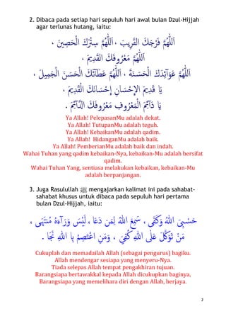 2
2. Dibaca pada setiap hari sepuluh hari awal bulan Dzul-Hijjah
agar terlunas hutang, iaitu:
�‫ﻢ‬ُ‫ﻬ‬ّٰ‫ﻠ‬‫ل‬َ‫ا‬َ‫ﻓ‬ْ‫ﺮ‬َ�َ‫ﻚ‬َ‫ﻘ‬‫اﻟ‬ِ‫ﺮ‬َ‫ﻳﺐ‬،�‫ﻢ‬ُ‫ﻬ‬ّٰ‫ﻠ‬‫ل‬َ‫ا‬َ ْ‫ﱰ‬ِ‫ﺳ‬ْ‫ﻟ‬‫ا‬ َ‫ك‬َ‫ﺤ‬ِ‫ﺼ‬َ‫ﲔ‬،
�‫ﻢ‬ُ‫ﻬ‬ّٰ‫ﻠ‬‫ل‬َ‫ا‬َ‫ﻣ‬ْ‫ﻌ‬َ‫ﻚ‬َ‫ﻓ‬‫و‬ُ‫ﺮ‬َ‫ﻘ‬‫اﻟ‬ِ‫ﺪ‬َ‫ﱘ‬،
�‫ﻢ‬ُ‫ﻬ‬ّٰ‫ﻠ‬‫ل‬َ‫ا‬َ‫ﻋ‬َ‫ﻮ‬ٓ‫آ‬ِ‫ﺋ‬َ‫ﺪ‬َ‫ك‬ْ‫ﻟ‬‫ا‬َ�‫ﺴ‬َ‫ﺤ‬َ‫ﻨ‬َ‫ﺔ‬،�‫ﻢ‬ُ‫ﻬ‬ّٰ‫ﻠ‬‫ل‬َ‫ا‬َ‫ﻄ‬َ‫ﻋ‬َ‫ﺋ‬ٓ‫آ‬ْ‫ﻟ‬‫ا‬ َ‫ﻚ‬ْ‫ﻟ‬‫ا‬ َ‫ﻦ‬ َ‫ﺴ‬َ‫ﺤ‬َ‫ﺠ‬ِ‫ﻤ‬َ‫ﻞ‬‫ﻴ‬،
َ�َ‫ﻗ‬ِ‫ﺪ‬َ‫ﱘ‬
�
‫اﻻ‬ْ‫ﺣ‬َ‫ﺴ‬ِ‫ﺎن‬
�
‫ا‬ْ‫ﺣ‬َ‫ﺴ‬َ‫ﻧ‬‫ﺎ‬َ‫ﻚ‬ْ‫ﻟ‬‫ا‬َ‫ﻘ‬ِ‫ﺪ‬َ‫ﱘ‬،
َ�َ‫د‬ٓ‫آ‬َ ِ‫ﰂ‬ْ‫ﻟ‬‫ا‬َ‫ﻤ‬ْ‫ﻌ‬ُ‫ﺮ‬‫و‬ِ‫ف‬َ‫ﻣ‬ْ‫ﻌ‬ُ‫ﺮ‬َ‫ﻓ‬‫و‬َ‫ﻚ‬��‫ا‬ٓ‫آ‬َ ِ‫ﰂ‬.
Ya Allah! PelepasanMu adalah dekat.
Ya Allah! TutupanMu adalah teguh.
Ya Allah! KebaikanMu adalah qadim.
Ya Allah! HidanganMu adalah baik.
Ya Allah! PemberianMu adalah baik dan indah.
Wahai Tuhan yang qadim kebaikan-Nya, kebaikan-Mu adalah bersifat
qadim.
Wahai Tuhan Yang, sentiasa melakukan kebaikan, kebaikan-Mu
adalah berpanjangan.
3. Juga Rasulullah n mengajarkan kalimat ini pada sahabat-
sahabat khusus untuk dibaca pada sepuluh hari pertama
bulan Dzul-Hijjah, iaitu:
ُ‫ﷲ‬ َ ِ‫ﱮ‬ ْ�‫ﺴ‬َ‫ﺣ‬َ‫ﻛ‬َ‫و‬َ‫ﻔ‬‫ﻰ‬ُ‫ﷲ‬ َ‫ﻊ‬ِ َ‫ﲰ‬ ،‫ﺎ‬َ�َ‫د‬ ‫ﻦ‬َ‫ﻤ‬ِ‫ﻟ‬،َ‫ﻟ‬ْ‫ي‬َ‫ﺲ‬َ‫ر‬َ‫و‬ٓ‫آ‬َ‫ء‬َ َ‫نﳤ‬ُ‫ﻣ‬ ُ‫ﻩ‬‫�ﻰ‬،
َ‫ﻣ‬ْ‫ﻦ‬َ �‫ﰻ‬َ‫ﻮ‬َ‫ﺗ‬ِ‫ﷲ‬ ٰ‫ﲆ‬َ�ِ‫ﻔ‬ُ‫ﻛ‬َ‫ﻲ‬َ‫ﻣ‬َ‫و‬ ،ِ‫ﻦ‬ْ‫ﻋ‬‫ا‬َ‫ﺘ‬ِ‫ﺼ‬ْ‫ﻢ‬ِ�ِ‫ﷲ‬‫ﺎ‬َ َ‫ﳒ‬.
Cukuplah dan memadailah Allah (sebagai pengurus) bagiku.
Allah mendengar sesiapa yang menyeru-Nya.
Tiada selepas Allah tempat pengakhiran tujuan.
Barangsiapa bertawakkal kepada Allah dicukupkan baginya,
Barangsiapa yang memelihara diri dengan Allah, berjaya.
 