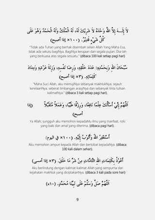 9
َ
“Tidak ada Tuhan yang berhak disembah selain Allah Yang Maha Esa,
tidak ada sekutu bagiNya. BagiNya kerajaan dan segala pujian. Dia-lah
yang berkuasa atas segala sesuatu.” (dibaca 100 kali setiap pagi hari)
“Maha Suci Allah, aku memujiNya sebanyak makhlukNya, sejauh
kerelaanNya, seberat timbangan arasyNya dan sebanyak tinta tulisan
kalimatNya.” (dibaca 3 kali setiap pagi hari).
Ya Allah, sungguh aku memohon kepadaMu ilmu yang manfaat, rizki
yang baik dan amal yang diterima. (dibaca pagi hari).
(
Aku memohon ampun kepada Allah dan bertobat kepadaNya. (dibaca
100 kali dalam sehari).
(
Aku berlindung dengan kalimat-kalimat Allah yang sempurna dari
kejahatan makhluk yang diciptakanNya. (dibaca 3 kali pada sore hari)
(01(×
 