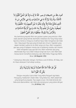 2
Aku berlindung kepada Allah dari godaan syaitan yang terkutuk. Allah
tidak ada Ilah (yang berhak disembah) melainkan Dia Yang Hidup kekal
lagi terus menerus mengurus (makhluk-Nya); tidak mengantuk dan tidak
tidur. Kepunyaan-Nya apa yang di langit dan di bumi. Siapakah yang
dapat memberi syafa'at di sisi Allah tanpa izin-Nya. Allah mengetahui
apa-apa yang di hadapan mereka dan di belakang mereka, dan mereka
tidak mengetahui apa-apa dari ilmu Allah melainkan apa yang
dikehendaki-Nya. Kursi Allah meliputi langit dan bumi. Dan Allah tidak
merasa berat memelihara keduanya, dan Allah Maha Tinggi lagi Maha
Besar. (Al-Baqarah: 255)
* Selanjutnya diteruskan dengan membaca surat Al-Ikhlas, Al-Falaq, dan
An-Naas sebanyak 3 kali setiap suratnya.
Dengan menyebut nama Allah Yang Maha Pengasih lagi Maha
Penyayang. Katakanlah: Dialah Allah, Yang Maha Esa. Allah adalah Ilah
yang bergantung kepada- Nya segala urusan. Dia tidak beranak dan
tiada pula diperanakkan, dan tidak ada seorang pun yang setara dengan
Dia. (Al-Ikhlas: 1-4)
 