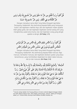 3
Dengan menyebut nama Allah Yang Maha Pengasih lagi Maha
Penyayang. Katakanlah: Aku berlindung kepada Rabb yang menguasai
Subuh, dari kejahatan makhluk-Nya, dan dari kejahatan malam apabila
telah gelap gulita, dan dari kejahatan-kejahatan wanita tukang sihir yang
menghembus pada buhul-buhul, dan dari kejahatan orang yang dengki
apabila ia dengki. (Al-Falaq: 1-5)
Dengan menyebut nama Allah Yang Maha Pengasih lagi Maha
Penyayang. Katakanlah: Aku berlindung kepada Rabb manusia. Raja
manusia. Sembahan manusia, dari kejahatan (bisikan) syaitan yang biasa
bersembunyi, yang membisikkan (kejahatan) ke dalam dada manusia,
dari jin dan manusia. (An-Naas: 1-6)
1
Untuk setiap lafadz ‫ا‬َ‫ن‬ ْ‫َح‬‫ب‬ْ‫ص‬َ‫أ‬ (yang dibaca di watu subuh) diganti dengan lafadz
‫ا‬َ‫ن‬ْ‫ي‬َ‫ْس‬‫م‬َ‫أ‬ jika dibaca disore hari. Dan begitu seterusnya, semua lafad ََ‫َح‬‫ب‬ْ‫ص‬َ‫أ‬ dengan
lafad ‫.أمسى‬ Untuk lebih rincinya bisa dilihat di akhir lembar ini.
 
