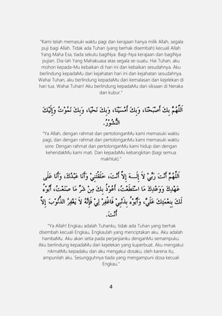 4
“Kami telah memasuki waktu pagi dan kerajaan hanya milik Allah, segala
puji bagi Allah. Tidak ada Tuhan (yang berhak disembah) kecuali Allah
Yang Maha Esa, tiada sekutu bagiNya. Bagi-Nya kerajaan dan bagiNya
pujian. Dia-lah Yang Mahakuasa atas segala se-suatu. Hai Tuhan, aku
mohon kepada-Mu kebaikan di hari ini dan kebaikan sesudahnya. Aku
berlindung kepadaMu dari kejahatan hari ini dan kejahatan sesudahnya.
Wahai Tuhan, aku berlindung kepadaMu dari kemalasan dan kejelekan di
hari tua. Wahai Tuhan! Aku berlindung kepadaMu dari siksaan di Neraka
dan kubur.”
“Ya Allah, dengan rahmat dan pertolonganMu kami memasuki waktu
pagi, dan dengan rahmat dan pertolonganMu kami memasuki waktu
sore. Dengan rahmat dan pertolonganMu kami hidup dan dengan
kehendakMu kami mati. Dan kepadaMu kebangkitan (bagi semua
makhluk).”
“Ya Allah! Engkau adalah Tuhanku, tidak ada Tuhan yang berhak
disembah kecuali Engkau, Engkaulah yang menciptakan aku. Aku adalah
hambaMu. Aku akan setia pada perjanjianku denganMu semampuku.
Aku berlindung kepadaMu dari kejelekan yang kuperbuat. Aku mengakui
nikmatMu kepadaku dan aku mengakui dosaku, oleh karena itu,
ampunilah aku. Sesungguhnya tiada yang mengampuni dosa kecuali
Engkau.”
 