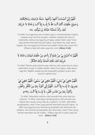 5
َ
“Ya Allah! Sesungguhnya aku di waktu pagi ini mempersaksikan Engkau,
malaikat yang memikul arasyMu, malaikat-malaikat dan seluruh
makhlukMu, bahwa sesungguhnya Engkau adalah Allah, tiada Tuhan
yang berhak disembah kecuali Engkau Yang Maha Esa, tiada sekutu
bagiMu dan sesungguhnya Muhammad adalah hamba dan utusan-Mu.”
(Dibaca empat kali waktu pagi dan sore). (dibaca 4 kali)
َ
“Ya Allah! Nikmat yang kuterima atau diterima oleh seseorang di antara
makhlukMu di pagi ini adalah dariMu. Maha Esa Engkau, tiada sekutu
bagi-Mu. BagiMu segala puji dan kepadaMu panjatan syukur (dari
seluruh makhluk-Mu).”
“Ya Allah! Selamatkan tubuhku (dari penyakit dan yang tidak aku
inginkan). Ya Allah, selamatkan pendengaranku (dari penyakit dan
maksiat atau sesuatu yang tidak aku inginkan). Ya Allah, selamatkan
penglihatanku, tiada Tuhan (yang berhak disembah) kecuali Engkau. Ya
Allah! Sesungguhnya aku berlindung kepadaMu dari kekufuran dan
kefakiran. Aku berlindung kepadaMu dari siksa kubur, tiada Tuhan (yang
berhak disembah) kecuali Engkau.” (Dibaca tiga kali di waktu pagi dan
sore). (dibaca 3 kali)
 