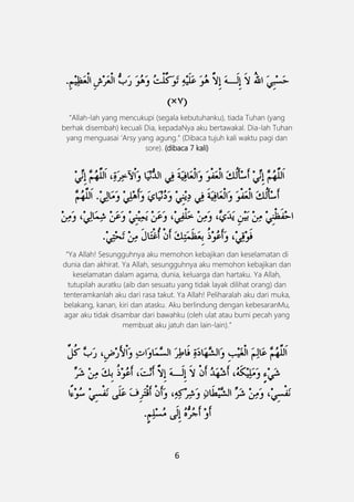 6
َ
“Allah-lah yang mencukupi (segala kebutuhanku), tiada Tuhan (yang
berhak disembah) kecuali Dia, kepadaNya aku bertawakal. Dia-lah Tuhan
yang menguasai „Arsy yang agung.” (Dibaca tujuh kali waktu pagi dan
sore). (dibaca 7 kali)
“Ya Allah! Sesungguhnya aku memohon kebajikan dan keselamatan di
dunia dan akhirat. Ya Allah, sesungguhnya aku memohon kebajikan dan
keselamatan dalam agama, dunia, keluarga dan hartaku. Ya Allah,
tutupilah auratku (aib dan sesuatu yang tidak layak dilihat orang) dan
tenteramkanlah aku dari rasa takut. Ya Allah! Peliharalah aku dari muka,
belakang, kanan, kiri dan atasku. Aku berlindung dengan kebesaranMu,
agar aku tidak disambar dari bawahku (oleh ulat atau bumi pecah yang
membuat aku jatuh dan lain-lain).”
 