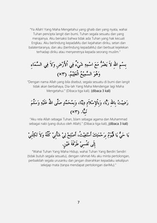 7
“Ya Allah! Yang Maha Mengetahui yang ghaib dan yang nyata, wahai
Tuhan pencipta langit dan bumi, Tuhan segala sesuatu dan yang
merajainya. Aku bersaksi bahwa tidak ada Tuhan yang hak kecuali
Engkau. Aku berlindung kepadaMu dari kejahatan diriku, setan dan
balatentaranya, dan aku (berlindung kepadaMu) dari berbuat kejelekan
terhadap diriku atau menyeretnya kepada seorang muslim.”
“Dengan nama Allah yang bila disebut, segala sesuatu di bumi dan langit
tidak akan berbahaya, Dia-lah Yang Maha Mendengar lagi Maha
Mengetahui.” (Dibaca tiga kali). (dibaca 3 kali)
“Aku rela Allah sebagai Tuhan, Islam sebagai agama dan Muhammad
sebagai nabi (yang diutus oleh Allah).” (Dibaca tiga kali). (dibaca 3 kali)
َ
“Wahai Tuhan Yang Maha Hidup, wahai Tuhan Yang Berdiri Sendiri
(tidak butuh segala sesuatu), dengan rahmat-Mu aku minta pertolongan,
perbaikilah segala urusanku dan jangan diserahkan kepadaku sekalipun
sekejap mata (tanpa mendapat pertolongan dariMu).”
 