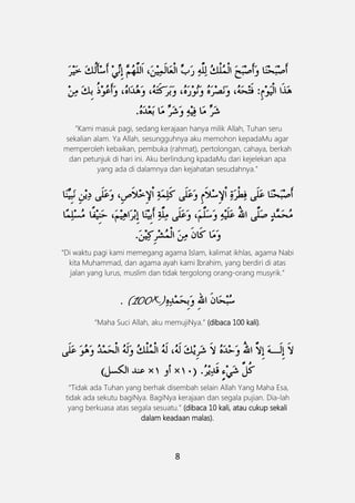 8
”Kami masuk pagi, sedang kerajaan hanya milik Allah, Tuhan seru
sekalian alam. Ya Allah, sesungguhnya aku memohon kepadaMu agar
memperoleh kebaikan, pembuka (rahmat), pertolongan, cahaya, berkah
dan petunjuk di hari ini. Aku berlindung kpadaMu dari kejelekan apa
yang ada di dalamnya dan kejahatan sesudahnya.”
“Di waktu pagi kami memegang agama Islam, kalimat ikhlas, agama Nabi
kita Muhammad, dan agama ayah kami Ibrahim, yang berdiri di atas
jalan yang lurus, muslim dan tidak tergolong orang-orang musyrik.”
. (100×)
“Maha Suci Allah, aku memujiNya.” (dibaca 100 kali).
َ
“Tidak ada Tuhan yang berhak disembah selain Allah Yang Maha Esa,
tidak ada sekutu bagiNya. BagiNya kerajaan dan segala pujian. Dia-lah
yang berkuasa atas segala sesuatu.” (dibaca 10 kali, atau cukup sekali
dalam keadaan malas).
 