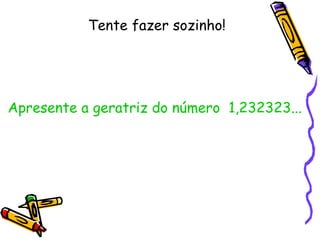 Tente fazer sozinho! Apresente a geratriz do número  1,232323...  