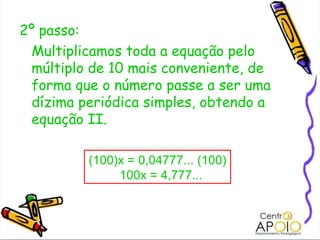2º passo:  Multiplicamos toda a equação pelo múltiplo de 10 mais conveniente, de forma que o número passe a ser uma dízima periódica simples, obtendo a equação II. (100)x = 0,04777... (100) 100x = 4,777... 