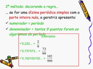 2º método: decorando a regra... ... se for uma  dízima periódica simples  com a  parte inteira nula , a geratriz apresenta: numerador = período denominador = tantos 9 quantos forem os algarismos do período . Exemplos: 0,222... =  0,737373... = 0,102102102... = 
