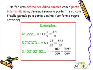 ... se for uma  dízima periódica simples  com a  parte inteira não nula , devemos somar a parte inteira com fração gerada pela parte decimal (conforme regra anterior) Exemplos: 41,222... =  5,737373... = 3,102102102... = 