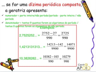 ... se for uma  dízima periódica composta , a geratriz apresenta: numerador = parte inteira/não período/período - parte inteira / não período denominador = tantos 9 quantos forem os algarismos do período / tantos 0 quantos forem os algarismos do não período. Exemplos: 2,7525252... =  1,4213131313... = 10,3828282... = 