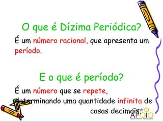   O que é Dízima Periódica? É um  número racional,  que apresenta um  período . E o que é período? É um  número  que se  repete , determinando uma quantidade  infinita  de  casas decimais. 