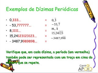 Exemplos de Dízimas Periódicas 0, 333...  = - 53, 777777... = 8, 1111... = 15,24 123123123... = - 3487,9 989898... = Verifique que, em cada dízima, o período (em vermelho) também pode ser representado com um traço em cima do número que se repete. 