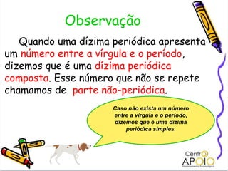 Observação Quando uma dízima periódica apresenta um  número entre a vírgula e o período , dizemos que é uma  dízima periódica composta . Esse número que não se repete chamamos de  parte não-periódica . Caso não exista um número entre a vírgula e o período, dizemos que é uma dízima periódica simples. 