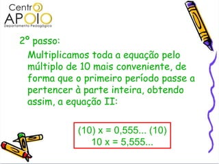 2º passo:  Multiplicamos toda a equação pelo múltiplo de 10 mais conveniente, de forma que o primeiro período passe a pertencer à parte inteira, obtendo assim, a equação II: (10) x = 0,555... (10) 10 x = 5,555... 