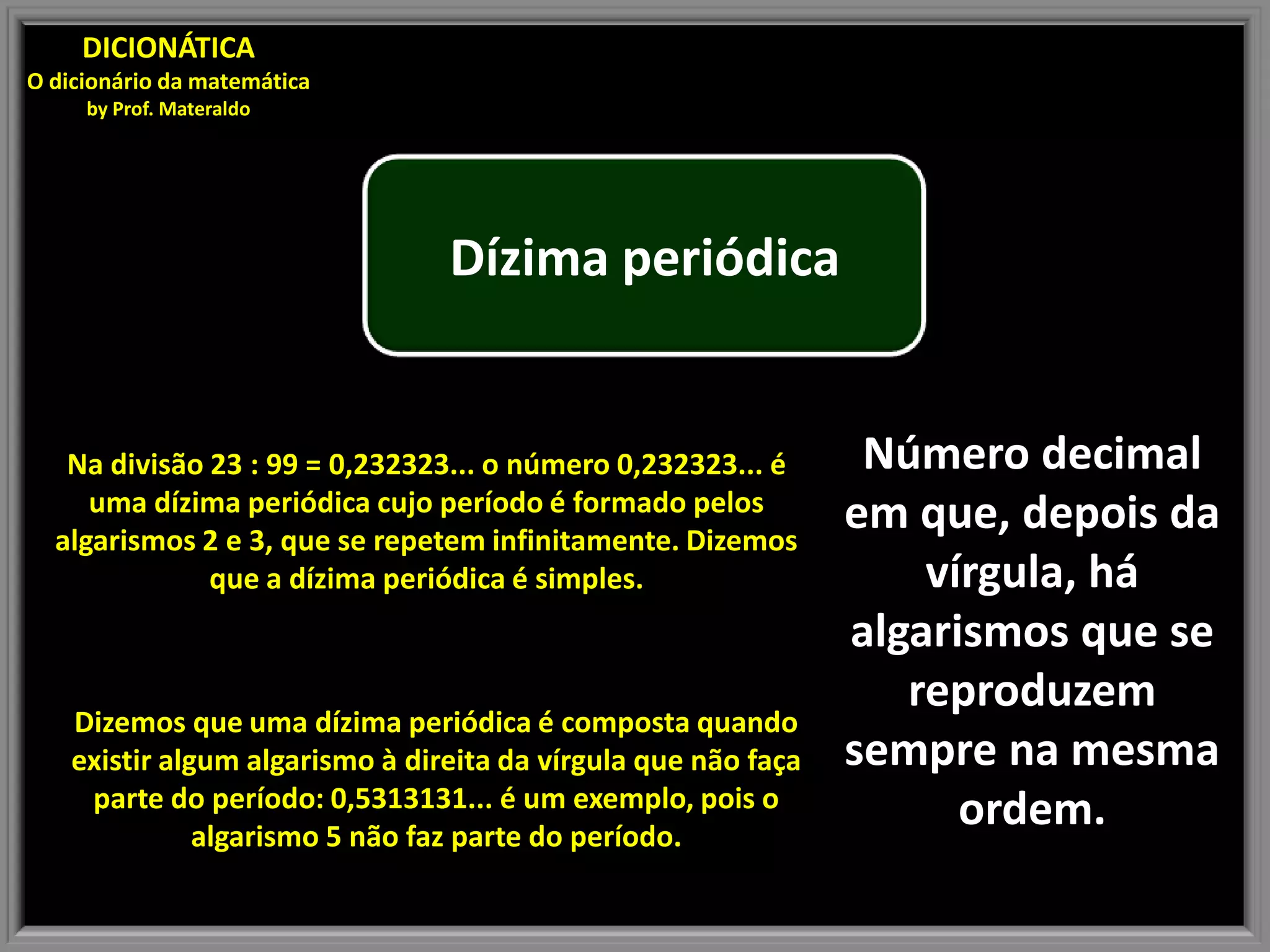 DICIONÁTICA
O dicionário da matemática
by Prof. Materaldo
Dízima periódica
Na divisão 23 : 99 = 0,232323... o número 0,232323... é Número decimal
uma dízima periódica cujo período é formado pelos em que, depois da
algarismos 2 e 3, que se repetem infinitamente. Dizemos
que a dízima periódica é simples. vírgula, há
algarismos que se
reproduzem
Dizemos que uma dízima periódica é composta quando
existir algum algarismo à direita da vírgula que não faça sempre na mesma
parte do período: 0,5313131... é um exemplo, pois o
algarismo 5 não faz parte do período.
ordem.