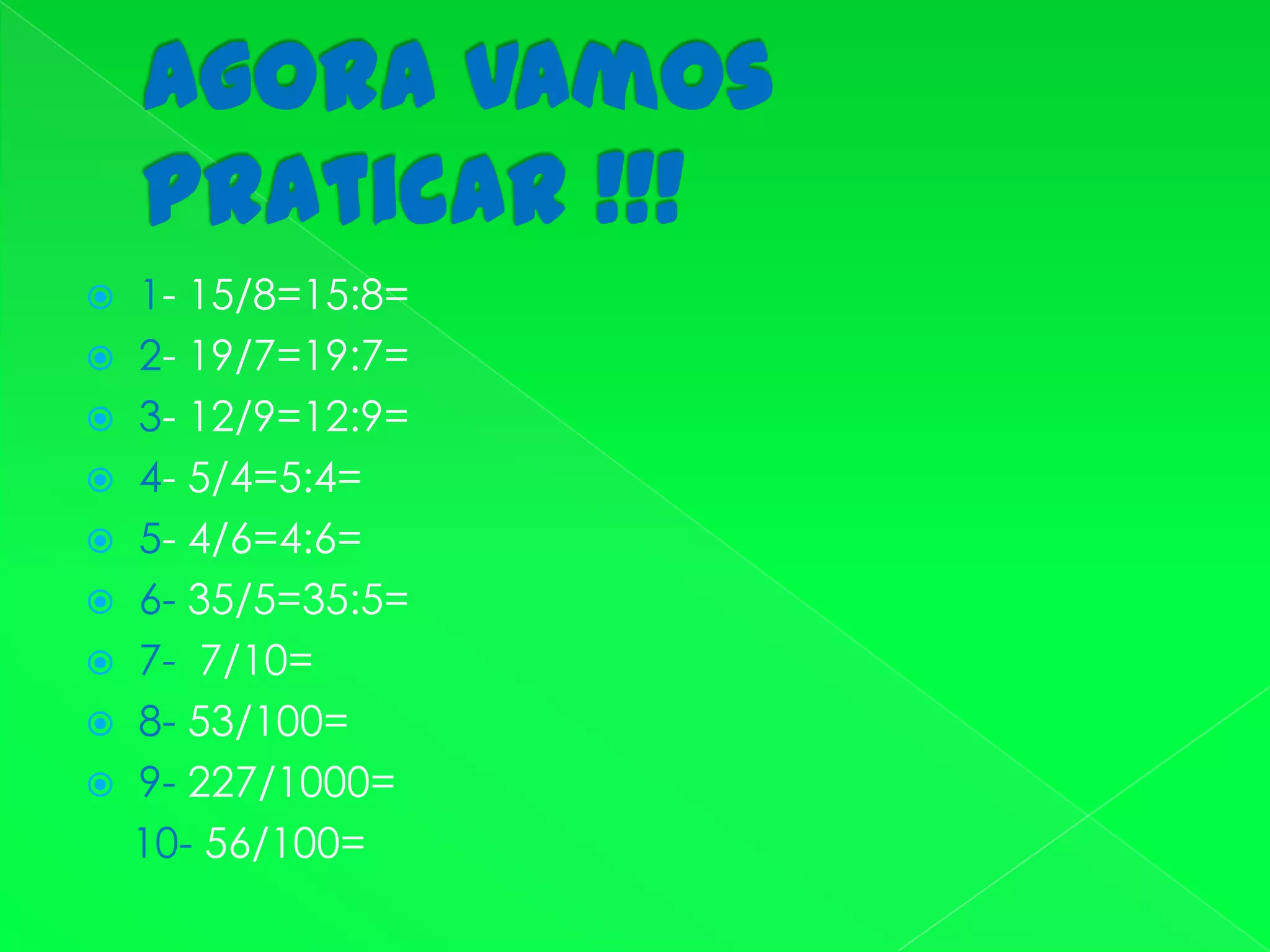 Agora vamos praticar !!!1- 15/8=15:8=2- 19/7=19:7=3- 12/9=12:9=4- 5/4=5:4=5- 4/6=4:6=6- 35/5=35:5=7-  7/10=8- 53/100=9- 227/1000=    10- 56/100=