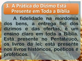 3. A Prática do Dízimo Está
Presente em Toda a Bíblia
A fidelidade na mordomia
dos bens, a entrega fiel dos
dízimos e das ofertas, é um
ensino claro em toda a Bíblia.
Está presente no Pentateuco,
os livros da lei; está presente
nos livros históricos, poéticos e
proféticos.
 