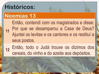 Históricos:
Neemias 13
11
Então, contendi com os magistrados e disse:
Por que se desamparou a Casa de Deus?
Ajuntei os levitas e os cantores e os restituí a
seus postos.
12
Então, todo o Judá trouxe os dízimos dos
cereais, do vinho e do azeite aos depósitos.
 