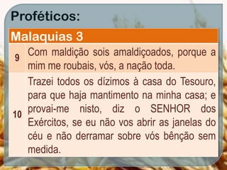 Proféticos:
Malaquias 3
9
Com maldição sois amaldiçoados, porque a
mim me roubais, vós, a nação toda.
10
Trazei todos os dízimos à casa do Tesouro,
para que haja mantimento na minha casa; e
provai-me nisto, diz o SENHOR dos
Exércitos, se eu não vos abrir as janelas do
céu e não derramar sobre vós bênção sem
medida.
 