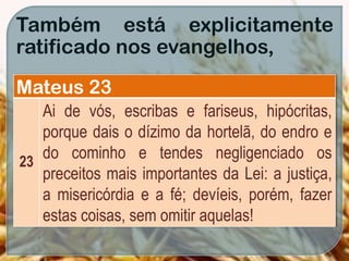 Também está explicitamente
ratificado nos evangelhos,
Mateus 23
23
Ai de vós, escribas e fariseus, hipócritas,
porque dais o dízimo da hortelã, do endro e
do cominho e tendes negligenciado os
preceitos mais importantes da Lei: a justiça,
a misericórdia e a fé; devíeis, porém, fazer
estas coisas, sem omitir aquelas!
 