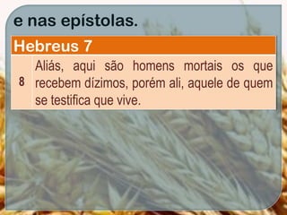 e nas epístolas.
Hebreus 7
8
Aliás, aqui são homens mortais os que
recebem dízimos, porém ali, aquele de quem
se testifica que vive.
 