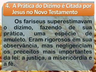 4. A Prática do Dízimo é Citada por
Jesus no Novo Testamento
Os fariseus superestimavam
o dízimo, fazendo de sua
prática, uma espécie de
amuleto. Eram rigorosos em sua
observância, mas negligenciam
os preceitos mais importantes
da lei: a justiça, a misericórdia e
a fé.
 