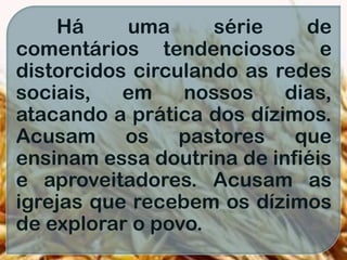 Há uma série de
comentários tendenciosos e
distorcidos circulando as redes
sociais, em nossos dias,
atacando a prática dos dízimos.
Acusam os pastores que
ensinam essa doutrina de infiéis
e aproveitadores. Acusam as
igrejas que recebem os dízimos
de explorar o povo.
 