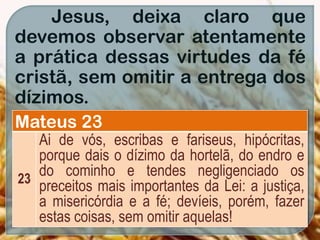 Jesus, deixa claro que
devemos observar atentamente
a prática dessas virtudes da fé
cristã, sem omitir a entrega dos
dízimos.
Mateus 23
23
Ai de vós, escribas e fariseus, hipócritas,
porque dais o dízimo da hortelã, do endro e
do cominho e tendes negligenciado os
preceitos mais importantes da Lei: a justiça,
a misericórdia e a fé; devíeis, porém, fazer
estas coisas, sem omitir aquelas!
 