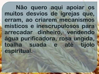 Não quero aqui apoiar os
muitos desvios de igrejas que,
erram, ao criarem mecanismos
místicos e inescrupulosos para
arrecadar dinheiro, vendendo
água purificadora, rosa ungida,
toalha suada e até tijolo
espiritual.
 