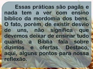 Essas práticas são pagãs e
nada tem a ver com ensino
bíblico da mordomia dos bens.
O fato, porém, de existir desvio
de uns, não significa que
devemos deixar de ensinar tudo
quanto a Bíblia fala sobre
dízimos e ofertas. Destaco,
aqui, alguns pontos para nossa
reflexão.
 