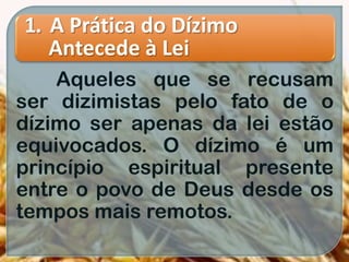 1. A Prática do Dízimo
Antecede à Lei
Aqueles que se recusam
ser dizimistas pelo fato de o
dízimo ser apenas da lei estão
equivocados. O dízimo é um
princípio espiritual presente
entre o povo de Deus desde os
tempos mais remotos.
 
