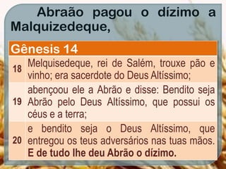 Abraão pagou o dízimo a
Malquizedeque,
Gênesis 14
18
Melquisedeque, rei de Salém, trouxe pão e
vinho; era sacerdote do Deus Altíssimo;
19
abençoou ele a Abrão e disse: Bendito seja
Abrão pelo Deus Altíssimo, que possui os
céus e a terra;
20
e bendito seja o Deus Altíssimo, que
entregou os teus adversários nas tuas mãos.
E de tudo lhe deu Abrão o dízimo.
 