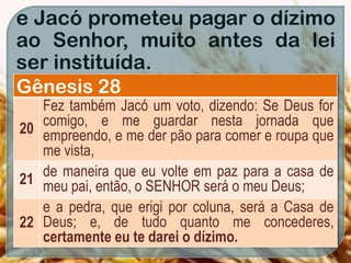 e Jacó prometeu pagar o dízimo
ao Senhor, muito antes da lei
ser instituída.
Gênesis 28
20
Fez também Jacó um voto, dizendo: Se Deus for
comigo, e me guardar nesta jornada que
empreendo, e me der pão para comer e roupa que
me vista,
21
de maneira que eu volte em paz para a casa de
meu pai, então, o SENHOR será o meu Deus;
22
e a pedra, que erigi por coluna, será a Casa de
Deus; e, de tudo quanto me concederes,
certamente eu te darei o dízimo.
 