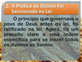 2. A Prática do Dízimo Foi
Sancionada na Lei
O princípio que governava o
povo de Deus antes da lei, foi
ratificado na lei. Agora, há um
preceito claro e uma ordem
específica para se trazer todos
os dízimos ao Senhor.
 
