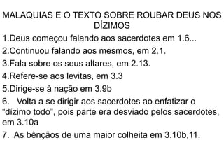 MALAQUIAS E O TEXTO SOBRE ROUBAR DEUS NOS
DÍZIMOS
1.Deus começou falando aos sacerdotes em 1.6...
2.Continuou falando aos mesmos, em 2.1.
3.Fala sobre os seus altares, em 2.13.
4.Refere-se aos levitas, em 3.3
5.Dirige-se à nação em 3.9b
6. Volta a se dirigir aos sacerdotes ao enfatizar o
“dízimo todo”, pois parte era desviado pelos sacerdotes,
em 3.10a
7. As bênçãos de uma maior colheita em 3.10b,11.
 